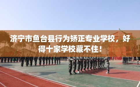 济宁市鱼台县行为矫正专业学校，好得十家学校藏不住！