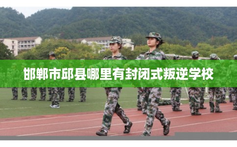 邯郸市邱县哪里有封闭式叛逆学校 邯郸市邱县哪里有封闭式叛逆学校