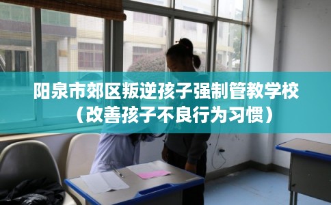 阳泉市郊区叛逆孩子强制管教学校(改善孩子不良行为习惯) 阳泉市郊区叛逆孩子强制管教学校(改善孩子不良行为习惯)