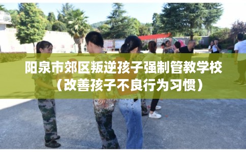 阳泉市郊区叛逆孩子强制管教学校(改善孩子不良行为习惯) 阳泉市郊区叛逆孩子强制管教学校(改善孩子不良行为习惯)
