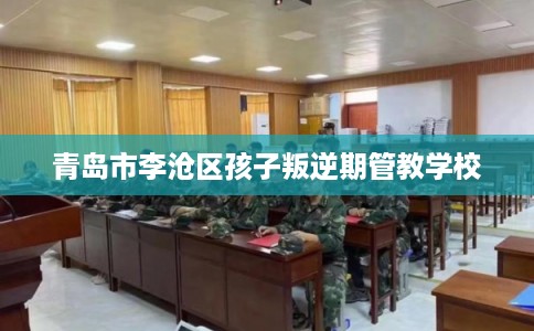 青岛市李沧区孩子叛逆期管教学校