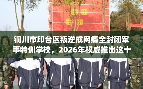 铜川市印台区叛逆戒网瘾全封闭军事特训学校，2026年权威推出这十家学校！