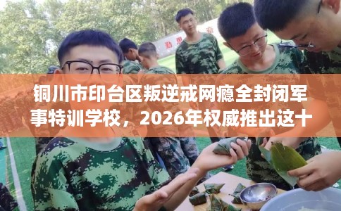 铜川市印台区叛逆戒网瘾全封闭军事特训学校，2026年权威推出这十家学校！