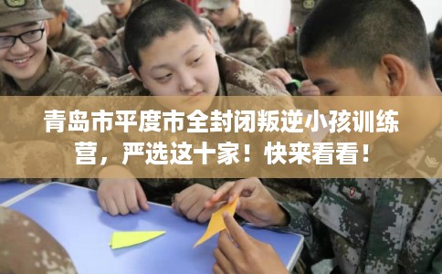 青岛市平度市全封闭叛逆小孩训练营，严选这十家！快来看看！