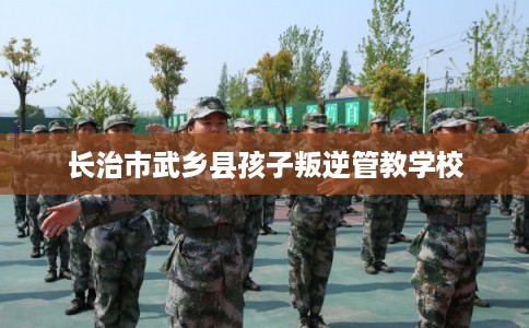 长治市武乡县孩子叛逆管教学校