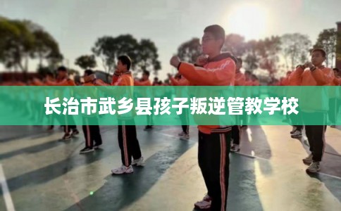 长治市武乡县孩子叛逆管教学校