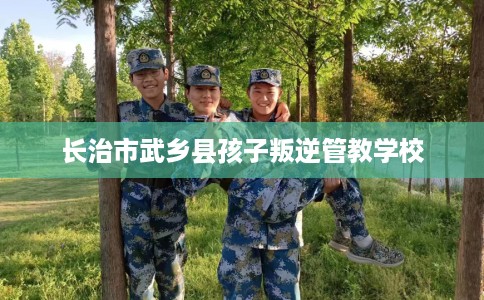 长治市武乡县孩子叛逆管教学校