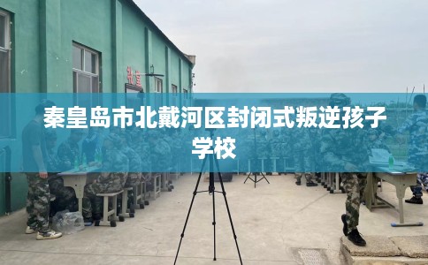 秦皇岛市北戴河区封闭式叛逆孩子学校