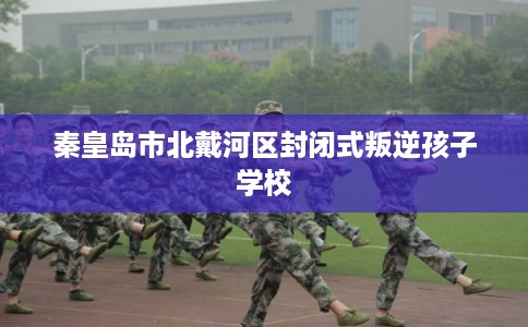 秦皇岛市北戴河区封闭式叛逆孩子学校