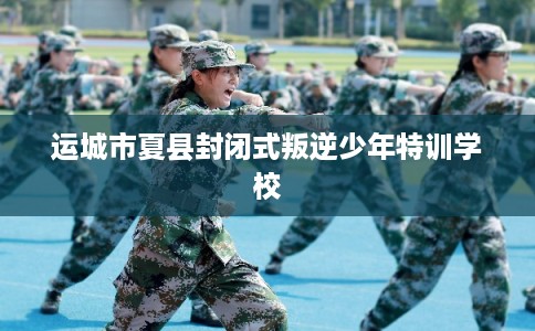 运城市夏县封闭式叛逆少年特训学校
