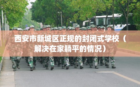 西安市新城区正规的封闭式学校(解决在家躺平的情况) 西安市新城区正规的封闭式学校(解决在家躺平的情况)
