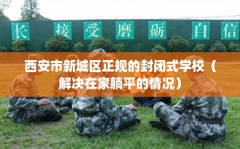 西安市新城区正规的封闭式学校(解决在家躺平的情况) 西安市新城区正规的封闭式学校(解决在家躺平的情况)