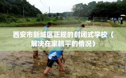 西安市新城区正规的封闭式学校(解决在家躺平的情况) 西安市新城区正规的封闭式学校(解决在家躺平的情况)