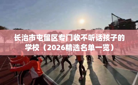 长治市屯留区专门收不听话孩子的学校(2026精选名单一览) 长治市屯留区专门收不听话孩子的学校(2026精选名单一览)