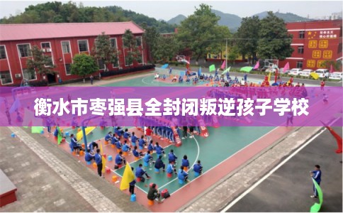 衡水市枣强县全封闭叛逆孩子学校