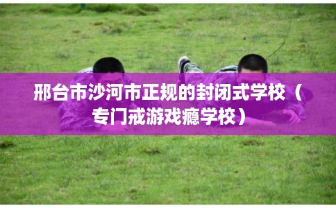 邢台市沙河市正规的封闭式学校(专门戒游戏瘾学校) 邢台市沙河市正规的封闭式学校(专门戒游戏瘾学校)