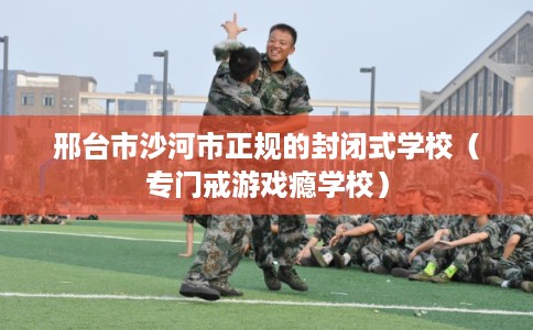邢台市沙河市正规的封闭式学校(专门戒游戏瘾学校) 邢台市沙河市正规的封闭式学校(专门戒游戏瘾学校)
