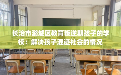长治市潞城区教育叛逆期孩子的学校：解决孩子混迹社会的情况