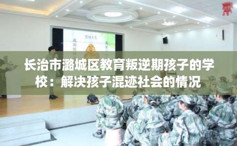 长治市潞城区教育叛逆期孩子的学校：解决孩子混迹社会的情况