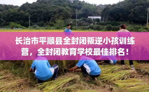 长治市平顺县全封闭叛逆小孩训练营，全封闭教育学校最佳排名！