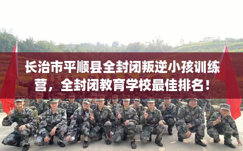 长治市平顺县全封闭叛逆小孩训练营，全封闭教育学校最佳排名！