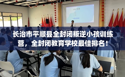长治市平顺县全封闭叛逆小孩训练营，全封闭教育学校最佳排名！