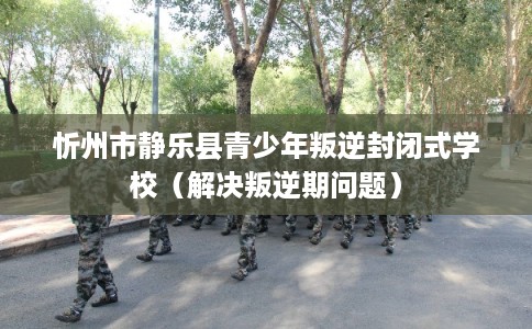 忻州市静乐县青少年叛逆封闭式学校（解决叛逆期问题）