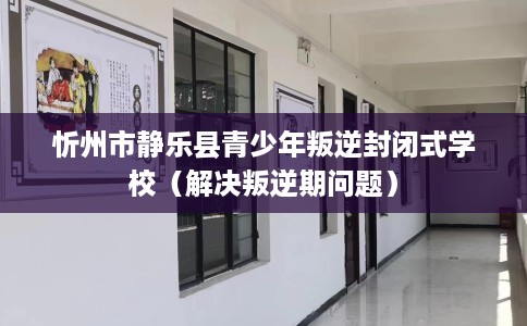 忻州市静乐县青少年叛逆封闭式学校（解决叛逆期问题）