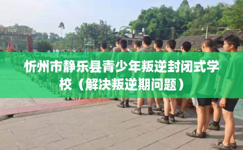 忻州市静乐县青少年叛逆封闭式学校（解决叛逆期问题）