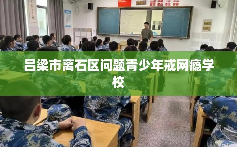 吕梁市离石区问题青少年戒网瘾学校 吕梁市离石区问题青少年戒网瘾学校
