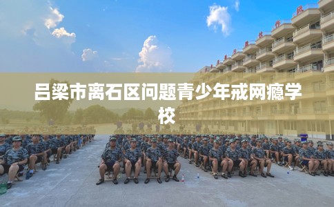 吕梁市离石区问题青少年戒网瘾学校