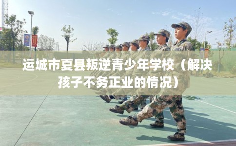 运城市夏县叛逆青少年学校（解决孩子不务正业的情况）