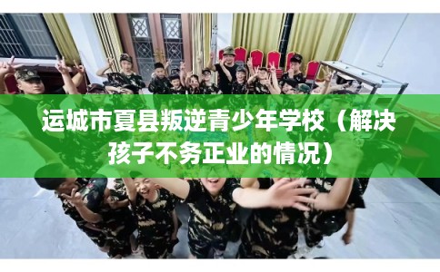 运城市夏县叛逆青少年学校（解决孩子不务正业的情况）