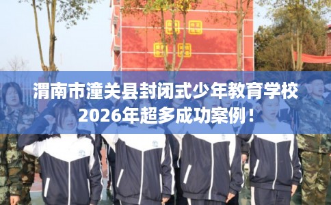 渭南市潼关县封闭式少年教育学校2026年超多成功案例！