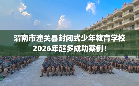 渭南市潼关县封闭式少年教育学校2026年超多成功案例！