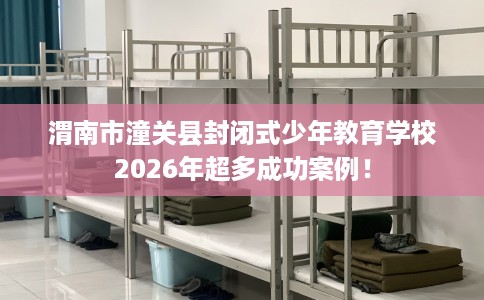渭南市潼关县封闭式少年教育学校2026年超多成功案例！