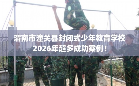 渭南市潼关县封闭式少年教育学校2026年超多成功案例！