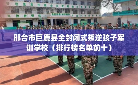 邢台市巨鹿县全封闭式叛逆孩子军训学校（排行榜名单前十）