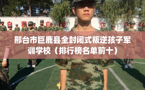 邢台市巨鹿县全封闭式叛逆孩子军训学校（排行榜名单前十）