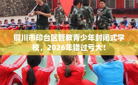 铜川市印台区管教青少年封闭式学校，2026年错过亏大！