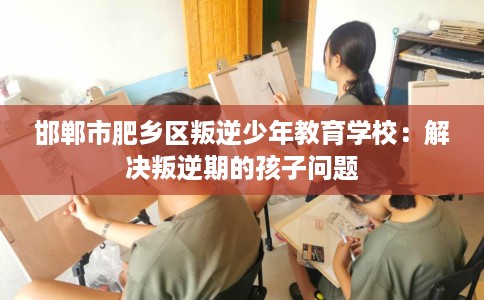 邯郸市肥乡区叛逆少年教育学校:解决叛逆期的孩子问题 邯郸市肥乡区叛逆少年教育学校:解决叛逆期的孩子问题