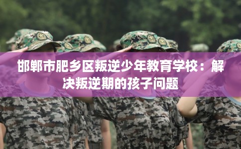 邯郸市肥乡区叛逆少年教育学校:解决叛逆期的孩子问题 邯郸市肥乡区叛逆少年教育学校:解决叛逆期的孩子问题