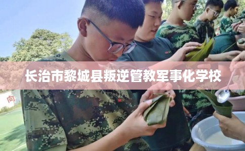 长治市黎城县叛逆管教军事化学校 长治市黎城县叛逆管教军事化学校