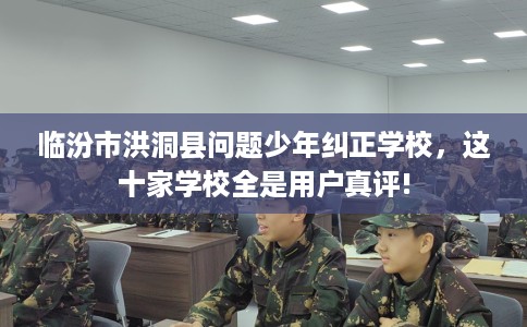 临汾市洪洞县问题少年纠正学校,这十家学校全是用户真评! 临汾市洪洞县问题少年纠正学校,这十家学校全是用户真评!