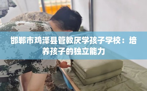 邯郸市鸡泽县管教厌学孩子学校:培养孩子的独立能力 邯郸市鸡泽县管教厌学孩子学校:培养孩子的独立能力