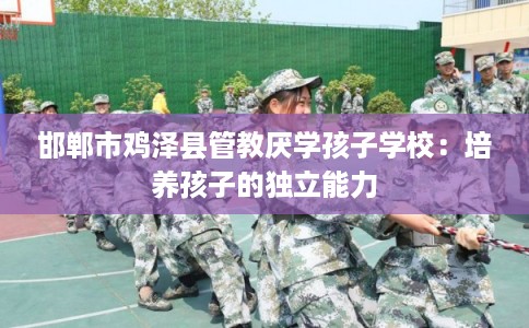 邯郸市鸡泽县管教厌学孩子学校:培养孩子的独立能力 邯郸市鸡泽县管教厌学孩子学校:培养孩子的独立能力