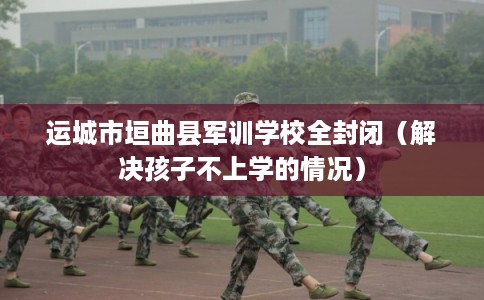 运城市垣曲县军训学校全封闭（解决孩子不上学的情况）