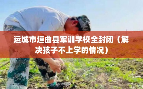 运城市垣曲县军训学校全封闭（解决孩子不上学的情况）