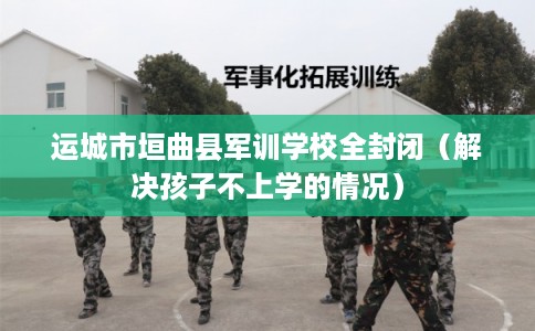 运城市垣曲县军训学校全封闭（解决孩子不上学的情况）