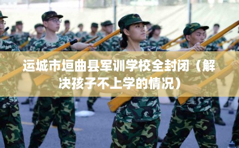 运城市垣曲县军训学校全封闭（解决孩子不上学的情况）